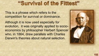 105
This is a phrase which refers to the
competition for survival or dominance.
Although it is now used especially for
evolution, it was originally applied to socio-
economics by philosopher Herbert Spencer
who, in 1864, drew parallels with Charles
Darwin's theories about natural selection.
 
