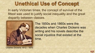 107
In early Victorian times, the concept of survival of the
fittest was used to justify social inequality and the great
disparity between classes.
The 1850s and 1860s were the
decades when Charles Dickens was
writing and his novels describe the
social injustice that existed at the
time.
Charles Dickens 1812 - 1870
 