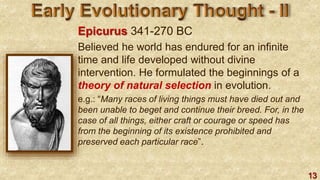 13
Epicurus 341-270 BC
Believed he world has endured for an infinite
time and life developed without divine
intervention. He formulated the beginnings of a
theory of natural selection in evolution.
e.g.: “Many races of living things must have died out and
been unable to beget and continue their breed. For, in the
case of all things, either craft or courage or speed has
from the beginning of its existence prohibited and
preserved each particular race”.
 