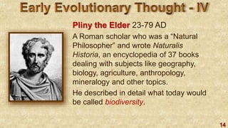 14
Pliny the Elder 23-79 AD
A Roman scholar who was a “Natural
Philosopher” and wrote Naturalis
Historia, an encyclopedia of 37 books
dealing with subjects like geography,
biology, agriculture, anthropology,
mineralogy and other topics.
He described in detail what today would
be called biodiversity.
 