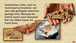 144
Sedimentary rocks, such as
fossil-bearing limestone, can
also help geologists determine
geologic time. Because the
bottom layers were deposited
first, the oldest fossils are
found there.
 