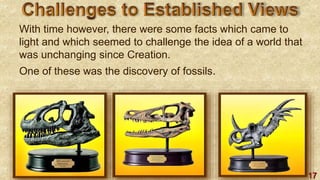 17
With time however, there were some facts which came to
light and which seemed to challenge the idea of a world that
was unchanging since Creation.
One of these was the discovery of fossils.
 