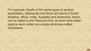 185
For example, fossils of the same types of ancient
amphibians, arthropods and ferns are found in South
America, Africa, India, Australia and Antarctica, which
can be dated to the Paleozoic Era, at which time these
regions were united as a single landmass called
Gondwana.
 