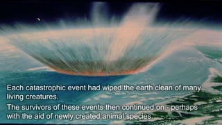 30
Each catastrophic event had wiped the earth clean of many
living creatures.
The survivors of these events then continued on - perhaps
with the aid of newly created animal species.
 