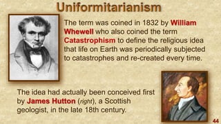 44
The term was coined in 1832 by William
Whewell who also coined the term
Catastrophism to define the religious idea
that life on Earth was periodically subjected
to catastrophes and re-created every time.
The idea had actually been conceived first
by James Hutton (right), a Scottish
geologist, in the late 18th century.
 