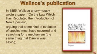 50
In 1855, Wallace anonymously
wrote a paper, “On the Law Which
Has Regulated the Introduction of
New Species”,
arguing that some kind of evolution
of species must have occurred and
searching for a mechanism (the
same thing that Darwin was
saying).
 