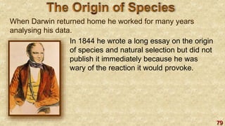 79
When Darwin returned home he worked for many years
analysing his data.
In 1844 he wrote a long essay on the origin
of species and natural selection but did not
publish it immediately because he was
wary of the reaction it would provoke.
 