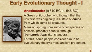 8
Anaximander (c.610 BC–c. 546 BC)
A Greek philosopher who thought that the
universe was originally in a state of chaos
from which came all creatures.
Mankind sprung from some other species of
animals, probably aquatic, through
‘transmutations’ (i.e. changes).
For this, some people consider him to be
evolutionary theory's most ancient proponent.
 