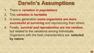 85
1. There is variation in populations.
2. This variation is heritable.
3. In every generation some organisms are more
successful at surviving and reproducing than others.
4. Finally, survival and reproduction are not random,
but related to the variations among individuals.
Organisms with the best characteristics are ‘selected
by nature.’
 