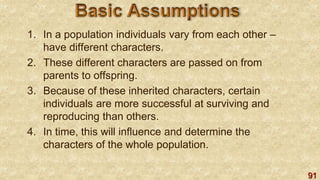 91
1. In a population individuals vary from each other –
have different characters.
2. These different characters are passed on from
parents to offspring.
3. Because of these inherited characters, certain
individuals are more successful at surviving and
reproducing than others.
4. In time, this will influence and determine the
characters of the whole population.
 
