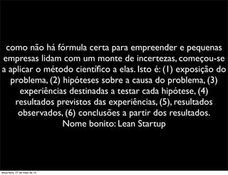 como não há fórmula certa para empreender e pequenas
empresas lidam com um monte de incertezas, começou-se
a aplicar o método cientíﬁco a elas. Isto é: (1) exposição do
problema, (2) hipóteses sobre a causa do problema, (3)
experiências destinadas a testar cada hipótese, (4)
resultados previstos das experiências, (5), resultados
observados, (6) conclusões a partir dos resultados.
Nome bonito: Lean Startup
terça-feira, 27 de maio de 14
 