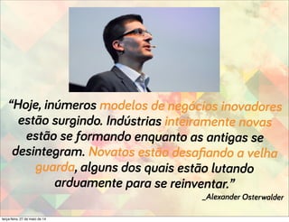“Hoje, inúmeros modelos de negócios inovadores
estão surgindo. Indústrias inteiramente novas
estão se formando enquanto as antigas se
desintegram. Novatos estão desaﬁando a velha
guarda, alguns dos quais estão lutando
arduamente para se reinventar.”
_Alexander Osterwalder
terça-feira, 27 de maio de 14
 