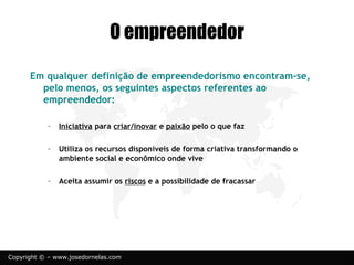 © www.josedornelas.com.br facebook.com/JoseDornelasEmpreende
Em qualquer definição de empreendedorismo encontram-se,
pelo menos, os seguintes aspectos referentes ao
empreendedor:
◦ Iniciativa para criar/inovar e paixão pelo o que faz
◦ Utiliza os recursos disponíveis de forma criativa
transformando o ambiente social e econômico onde vive
◦ Aceita assumir os riscos e a possibilidade de fracassar
 