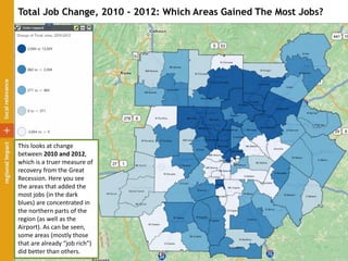 Total Job Change, 2010 - 2012: Which Areas Gained The Most Jobs?
This looks at change
between 2010 and 2012,
which is a truer measure of
recovery from the Great
Recession. Here you see
the areas that added the
most jobs (in the dark
blues) are concentrated in
the northern parts of the
region (as well as the
Airport). As can be seen,
some areas (mostly those
that are already “job rich”)
did better than others.
 