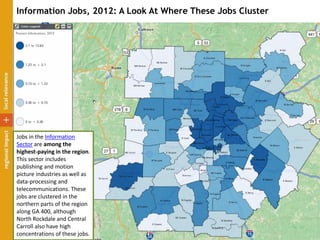 Information Jobs, 2012: A Look At Where These Jobs Cluster
Jobs in the Information
Sector are among the
highest-paying in the region.
This sector includes
publishing and motion
picture industries as well as
data-processing and
telecommunications. These
jobs are clustered in the
northern parts of the region
along GA 400, although
North Rockdale and Central
Carroll also have high
concentrations of these jobs.
 