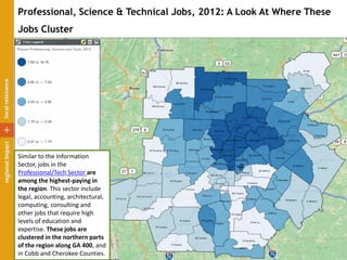 Professional, Science & Technical Jobs, 2012: A Look At Where These
Jobs Cluster
Similar to the Information
Sector, jobs in the
Professional/Tech Sector are
among the highest-paying in
the region. This sector include
legal, accounting, architectural,
computing, consulting and
other jobs that require high
levels of education and
expertise. These jobs are
clustered in the northern parts
of the region along GA 400, and
in Cobb and Cherokee Counties.
 