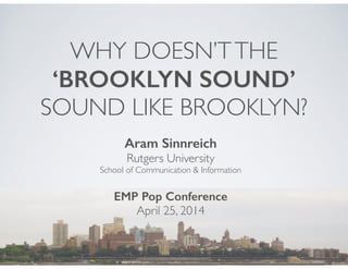 WHY DOESN’T THE 
‘BROOKLYN SOUND’ 
SOUND LIKE BROOKLYN? 
Aram Sinnreich 
Rutgers University 
School of Communication & Information 
! 
EMP Pop Conference 
April 25, 2014 
 