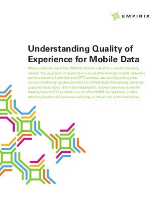 Understanding Quality of
Experience for Mobile Data
Mobile network operators (MNOs) have to adapt to a rapidly changing
market.The explosion of applications accessible through mobile networks
and the advent of over-the-top (OTT) services are clearly putting pres-
sure on traditional service providers to differentiate themselves, keep the
customer base loyal, and most importantly, recover revenues currently
flowing toward OTT providers (or to other MNO competitors). Under-
standing Quality of Experience will play a critical role in this transition.
 