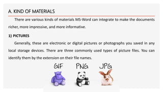A. KIND OF MATERIALS
There are various kinds of materials MS-Word can integrate to make the documents
richer, more impress...