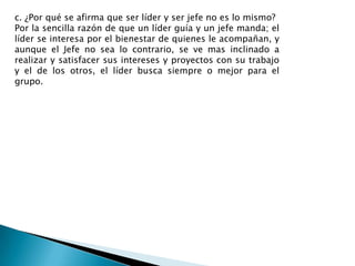 c. ¿Por qué se afirma que ser líder y ser jefe no es lo mismo?
Por la sencilla razón de que un líder guía y un jefe manda; el
líder se interesa por el bienestar de quienes le acompañan, y
aunque el Jefe no sea lo contrario, se ve mas inclinado a
realizar y satisfacer sus intereses y proyectos con su trabajo
y el de los otros, el líder busca siempre o mejor para el
grupo.
 