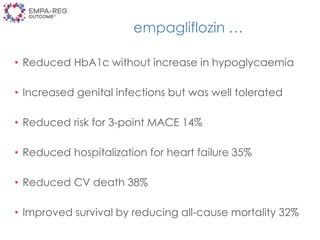empagliflozin …
• Reduced HbA1c without increase in hypoglycaemia
• Increased genital infections but was well tolerated
• Reduced risk for 3-point MACE 14%
• Reduced hospitalization for heart failure 35%
• Reduced CV death 38%
• Improved survival by reducing all-cause mortality 32%
 