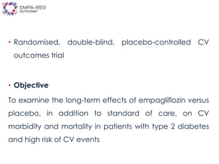 • Randomised, double-blind, placebo-controlled CV
outcomes trial
• Objective
To examine the long-term effects of empagliflozin versus
placebo, in addition to standard of care, on CV
morbidity and mortality in patients with type 2 diabetes
and high risk of CV events
 