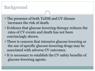Background
⚫The presence of both T2DM and CV disease
increases the risk of death.
⚫Evidence that glucose-lowering therapy reduces the
rates of CV events and death has not been
convincingly shown.
⚫There is concern that intensive glucose lowering or
the use of specific glucose-lowering drugs may be
associated with adverse CV outcomes.
⚫It is necessary to establish the CV safety benefits of
glucose-lowering agents.
 