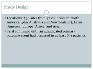 Study Design
⚫Locations: 590 sites from 42 countries in North
America (plus Australia and New Zealand), Latin
America, Europe, Africa, and Asia.
⚫Trial continued until an adjudicated primary
outcome event had occurred in at least 691 patients.
 