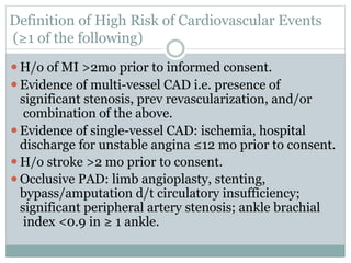 Definition of High Risk of Cardiovascular Events
(≥1 of the following)
⚫H/o of MI >2mo prior to informed consent.
⚫Evidence of multi-vessel CAD i.e. presence of
significant stenosis, prev revascularization, and/or
combination of the above.
⚫Evidence of single-vessel CAD: ischemia, hospital
discharge for unstable angina ≤12 mo prior to consent.
⚫H/o stroke >2 mo prior to consent.
⚫Occlusive PAD: limb angioplasty, stenting,
bypass/amputation d/t circulatory insufficiency;
significant peripheral artery stenosis; ankle brachial
index <0.9 in ≥ 1 ankle.
 