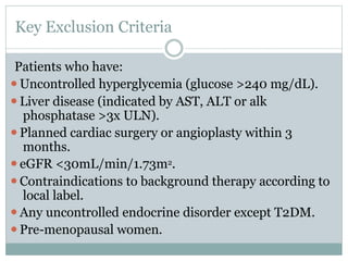 Key Exclusion Criteria
Patients who have:
⚫Uncontrolled hyperglycemia (glucose >240 mg/dL).
⚫Liver disease (indicated by AST, ALT or alk
phosphatase >3x ULN).
⚫Planned cardiac surgery or angioplasty within 3
months.
⚫eGFR <30mL/min/1.73m2.
⚫Contraindications to background therapy according to
local label.
⚫Any uncontrolled endocrine disorder except T2DM.
⚫Pre-menopausal women.
 
