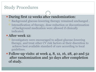 Study Procedures
⚫During first 12 weeks after randomization:
 Background glucose-lowering therapy remained unchanged .
 Intensification of therapy, dose reduction or discontinuation
of background medication were allowed if clinically
indicated.
⚫After week 12:
 Investigators were encouraged to adjust glucose-lowering
therapy, and treat other CV risk factors at their discretion to
achieve best available standard of care according to local
guidelines.
⚫Follow-up visits: at week 4, 8, 12, 16, 28, 40 and 52
after randomization and 30 days after completion
of study.
 