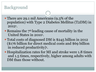 Background
⚫There are 29.1 mil Americans (9.3% of the
population) with Type 2 Diabetes Mellitus (T2DM) in
20121.
⚫Remains the 7th leading cause of mortality in the
United States in 20101.
⚫Total costs of diagnosed DM is $245 billion in 2012
($176 billion for direct medical costs and $69 billion
in reduced productivity)1.
⚫Hospitalization rates for MI and stroke were 1.8 times
and 1.5 times, respectively, higher among adults with
DM than those without.
 