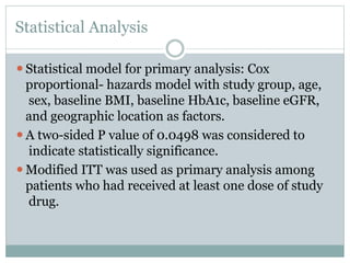 Statistical Analysis
⚫Statistical model for primary analysis: Cox
proportional- hazards model with study group, age,
sex, baseline BMI, baseline HbA1c, baseline eGFR,
and geographic location as factors.
⚫A two-sided P value of 0.0498 was considered to
indicate statistically significance.
⚫Modified ITT was used as primary analysis among
patients who had received at least one dose of study
drug.
 