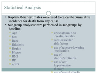 Statistical Analysis
 Age
 Sex
 Race
 Ethnicity
 Region
 HbA1c
 BMI
 BP
 eGFR
 urine albumin-to
creatinine ratio
 cardiovascular
risk factors
 use of glucose-lowering
medication
 use of
statins/ezetimibe
 use of anti-
hypertensive
therapy

• Kaplan-Meier estimates were used to calculate cumulative
incidence for death from any cause.
• Subgroup analyses were performed in subgroups by
baseline:
 