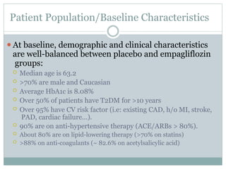 Patient Population/Baseline Characteristics
⚫At baseline, demographic and clinical characteristics
are well-balanced between placebo and empagliflozin
groups:
 Median age is 63.2
 >70% are male and Caucasian
 Average HbA1c is 8.08%
 Over 50% of patients have T2DM for >10 years
 Over 95% have CV risk factor (i.e: existing CAD, h/o MI, stroke,
PAD, cardiac failure…).
 90% are on anti-hypertensive therapy (ACE/ARBs > 80%).
 About 80% are on lipid-lowering therapy (>70% on statins)
 >88% on anti-coagulants (~ 82.6% on acetylsalicylic acid)
 