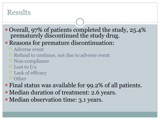 Results
⚫Overall, 97% of patients completed the study, 25.4%
prematurely discontinued the study drug.
⚫Reasons for premature discontinuation:
 Adverse event
 Refusal to continue, not due to adverse event
 Non-compliance
 Lost to f/u
 Lack of efficacy
 Other
⚫Final status was available for 99.2% of all patients.
⚫Median duration of treatment: 2.6 years.
⚫Median observation time: 3.1 years.
 