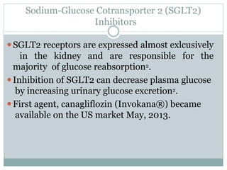 Sodium-Glucose Cotransporter 2 (SGLT2)
Inhibitors
⚫SGLT2 receptors are expressed almost exlcusively
in the kidney and are responsible for the
majority of glucose reabsorption2.
⚫Inhibition of SGLT2 can decrease plasma glucose
by increasing urinary glucose excretion2.
⚫First agent, canagliflozin (Invokana®) became
available on the US market May, 2013.
 