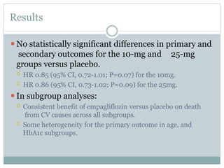 Results
⚫No statistically significant differences in primary and
secondary outcomes for the 10-mg and 25-mg
groups versus placebo.
 HR 0.85 (95% CI, 0.72-1.01; P=0.07) for the 10mg.
 HR 0.86 (95% CI, 0.73-1.02; P=0.09) for the 25mg.
⚫In subgroup analyses:
 Consistent benefit of empagliflozin versus placebo on death
from CV causes across all subgroups.
 Some heterogeneity for the primary outcome in age, and
HbA1c subgroups.
 