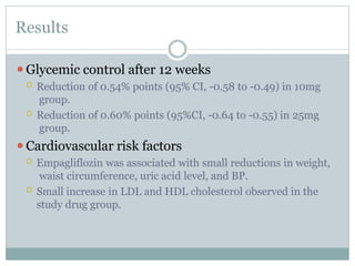 Results
⚫Glycemic control after 12 weeks
 Reduction of 0.54% points (95% CI, -0.58 to -0.49) in 10mg
group.
 Reduction of 0.60% points (95%CI, -0.64 to -0.55) in 25mg
group.
⚫Cardiovascular risk factors
 Empagliflozin was associated with small reductions in weight,
waist circumference, uric acid level, and BP.
 Small increase in LDL and HDL cholesterol observed in the
study drug group.
 