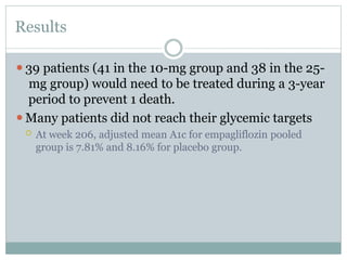 Results
⚫39 patients (41 in the 10-mg group and 38 in the 25-
mg group) would need to be treated during a 3-year
period to prevent 1 death.
⚫Many patients did not reach their glycemic targets
 At week 206, adjusted mean A1c for empagliflozin pooled
group is 7.81% and 8.16% for placebo group.
 