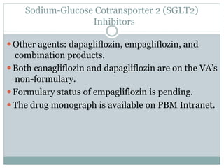 Sodium-Glucose Cotransporter 2 (SGLT2)
Inhibitors
⚫Other agents: dapagliflozin, empagliflozin, and
combination products.
⚫Both canagliflozin and dapagliflozin are on the VA’s
non-formulary.
⚫Formulary status of empagliflozin is pending.
⚫The drug monograph is available on PBM Intranet.
 