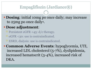 Empagliflozin (Jardiance®)
⚫Dosing: initial 10mg po once daily; may increase
to 25mg po once daily4.
⚫Dose adjustment:
 Persistent eGFR <45: d/c therapy.
 eGFR <30: use is contraindicated.
 ESRD, dialysis: use is contraindicated.
⚫Common Adverse Events: hypoglycemia, UTI,
increased LDL cholesterol (5-7%), dyslipidemia,
increased hematocrit (3-4%), increased risk of
DKA.
 