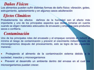 Los alimentos pueden sufrir distintas formas de daño físico: vibración, goteo, estrujamiento, aplastamiento y en algunos casos adulteración Probablemente los efectos  dañinos de la humedad son el efecto más importante y uno de los principales aspectos que deben tomarse en cuenta cuando se eligen materiales adecuados de envasado y empaque para productos secos o confitería. Uno de los principales roles del envasado y el empaque consiste en reducir al mínimo el riesgo de contaminación y prevenir el crecimiento indiscriminado de microorganismos después del procesamiento, esto se logra de las siguientes maneras :    Protegiendo al alimento de la contaminación externa debido a la suciedad, insectos y microorganismos    Prevenir el desarrollo un ambiente dentro del envase en el cual los microorganismos puedan crecer. Daños Físicos Efectos Climáticos Contaminación 