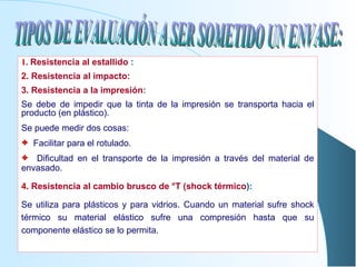 1.   Resistencia al estallido  :   2.   Resistencia al impacto: 3. Resistencia a la impresión : Se debe de impedir que la tinta de la impresión se transporta hacia el producto (en plástico). Se puede medir dos cosas: Facilitar para el rotulado. Dificultad en el transporte de la impresión a través del material de envasado. 4 . Resistencia al cambio brusco de °T (shock térmico ): Se utiliza para plásticos y para vidrios. Cuando un material sufre shock térmico su material elástico sufre una compresión hasta que su componente elástico se lo permita. TIPOS DE EVALUACIÓN A SER SOMETIDO UN ENVASE: 