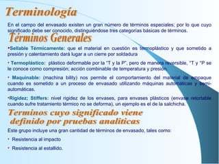 En el campo del envasado existen un gran número de términos especiales; por lo que cuyo significado debe ser conocido, distinguiéndose tres categorías básicas de términos. Sellable Térmicamente:   que el material en cuestión es termoplástico y que sometido a presión y calentamiento dará lugar a un cierre por soldadura Termoplástico:   plástico deformable por la “T y la P”, pero de manera reversible, °T y °P se le conoce como compresión; acción combinable de temperatura y presión. Maquinable:   (machina bility) nos permite el comportamiento del material de empaque cuando es sometido a un proceso de envasado utilizando máquinas automáticas y semi-automáticas. Rigidez; Stiffers:   nivel rigidez de los envases, para envases plásticos (envase retortable cuando sufre tratamiento térmico no se deforma), un ejemplo es el de la salchicha. Este grupo incluye una gran cantidad de términos de envasado, tales como: Resistencia al impacto Resistencia al estallido. Terminología Términos Generales Terminos cuyo significado viene  definido por pruebas analiticas 