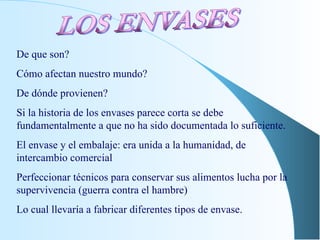 De que son? Cómo afectan nuestro mundo? De dónde provienen? Si la historia de los envases parece corta se debe fundamentalmente a que no ha sido documentada lo suficiente. El envase y el embalaje: era unida a la humanidad, de intercambio comercial Perfeccionar técnicos para conservar sus alimentos lucha por la supervivencia (guerra contra el hambre) Lo cual llevaría a fabricar diferentes tipos de envase. LOS ENVASES 