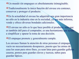 Un mundo sin empaques es absolutamente inimaginable. Tradicionalmente la única función del envase era contener, conservar y proteger el producto. En la actualidad el envase ha adquirido una gran importancia no sólo en la industria sino en la sociedad, ya que más informa, vende y ofrece diversas bondades adicionales. El envase no sólo es lo que hace posible al producto, sino que es también útil para el comprador, es una herramienta que ayuda a simplificar y apurar la toma de una decisión. El empaque promete y generalmente cumple. Los envases llaman la atención de otras personas el empaque vacío no necesariamente desaparece, puesto que las armas de casa los usan para otros fines, ya sean latas para guardar galletas caseras, pomos para guardar clavos y tuercas, tubos para guardar lápices. 
