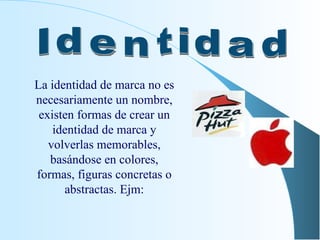 La i dentidad de marca no es necesariamente un nombre, existen formas de crear un identidad de marca y volverlas memorables, basándose en colores, formas, figuras concretas o abstractas. Ejm: Identidad 