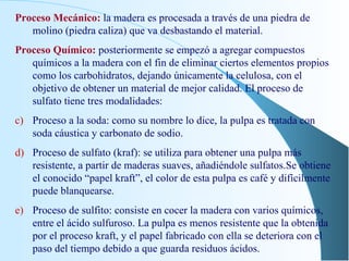 Proceso Mecánico:   la madera es procesada a través de una piedra de molino (piedra caliza) que va desbastando el material. Proceso Químico:  posteriormente se empezó a agregar compuestos químicos a la madera con el fin de eliminar ciertos elementos propios como los carbohidratos, dejando únicamente la celulosa, con el objetivo de obtener un material de mejor calidad. El proceso de sulfato tiene tres modalidades: Proceso a la soda: como su nombre lo dice, la pulpa es tratada con soda cáustica y carbonato de sodio. Proceso de sulfato (kraf): se utiliza para obtener una pulpa más resistente, a partir de maderas suaves, añadiéndole sulfatos.Se obtiene el conocido “papel kraft”, el color de esta pulpa es café y difícilmente puede blanquearse. Proceso de sulfito: consiste en cocer la madera con varios químicos, entre el ácido sulfuroso. La pulpa es menos resistente que la obtenida por el proceso kraft, y el papel fabricado con ella se deteriora con el paso del tiempo debido a que guarda residuos ácidos. 