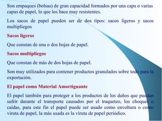 Son empaques (bolsas) de gran capacidad formados por una capa o varias capas de papel, lo que los hace muy resistentes. Los sacos de papel pueden ser de dos tipos: sacos ligeros y sacos multipliegos Sacos ligeros Que constan de una o dos hojas de papel. Sacos multipliegos Que constan de más de dos hojas de papel. Son muy utilizados para contener productos granulados sobre todo para la exportación. El papel como Material Amortiguante El papel también para proteger a los productos de los daños que puedan sufrir durante el transporte causados por el traqueteo, los choques o caídas, para este fin el papel puede ser usado como envoltura o como viruta de papel, la más usada es la viruta de papel periódico. 